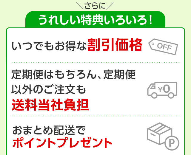 さらにうれしい特典いろいろ！　いつでもお得な割引価格　定期便はもちろん、定期便以外のご注文も送料無料　おまとめ配送でポイントプレゼント