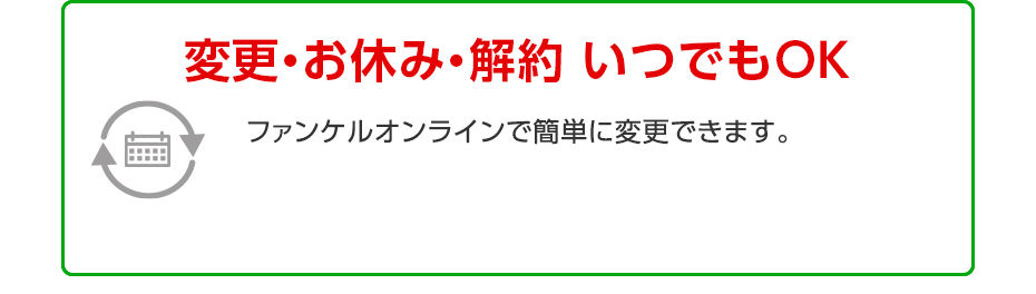 変更・お休み・解約 いつでもOK ファンケルオンラインで簡単に変更できます。返品・交換 無期限保証