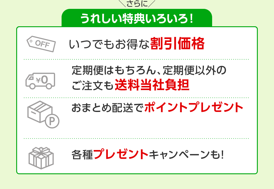 さらにうれしい特典いろいろ！　いつでもお得な割引価格　定期便はもちろん、定期便以外のご注文も送料無料　おまとめ配送でポイントプレゼント　各種プレゼントキャンペーンも！