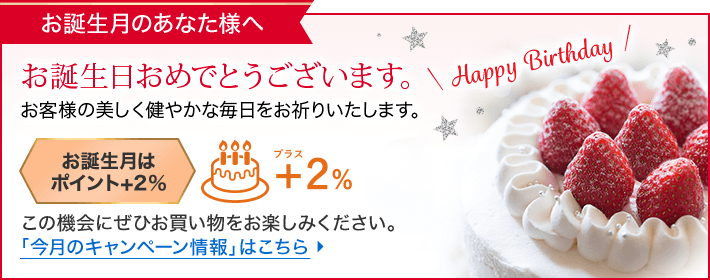 お誕生月のあなた様へ お誕生日おめでとうございます。お客様の美しく健やかな毎日をお祈りいたします。 お誕生月はポイント+2% この機会にぜひお買い物をお楽しみください。「今月のキャンペーン情報」はこちら