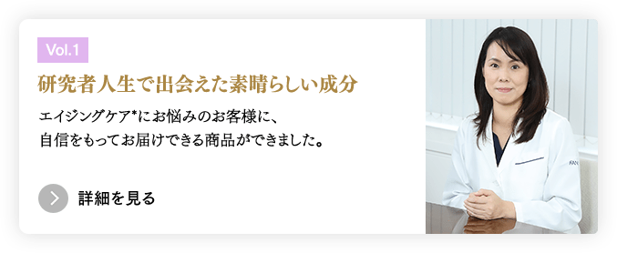 ［Vol.1］研究者人生で出会えた素晴らしい成分／エイジングケア*にお悩みのお客様に、自信をもってお届けできる商品ができました。　＞詳細を見る