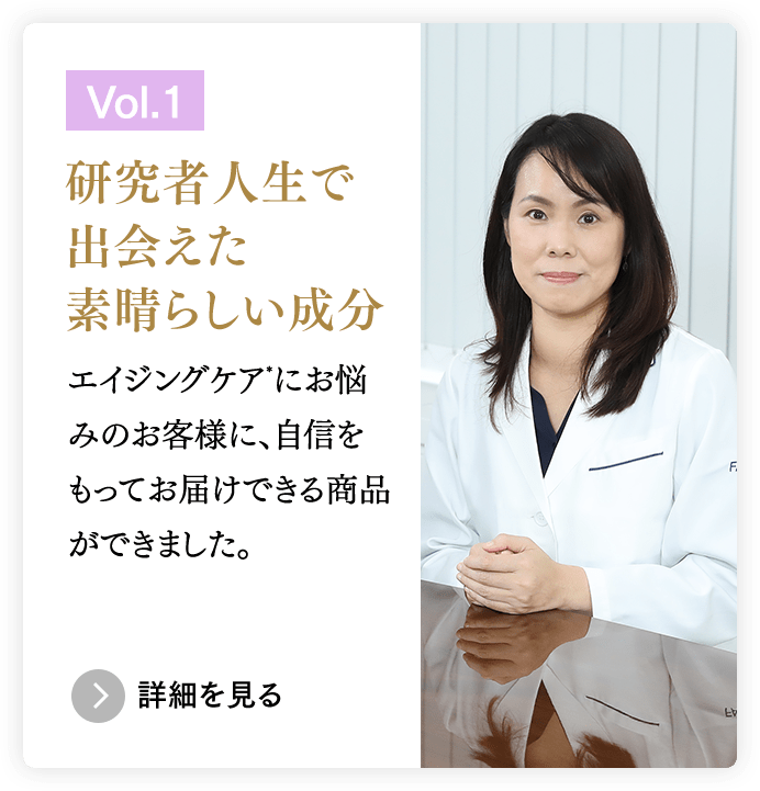 ［Vol.1］研究者人生で出会えた素晴らしい成分／エイジングケア*にお悩みのお客様に、自信をもってお届けできる商品ができました。　＞詳細を見る