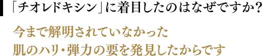 「チオレドキシン」に着目したのはなぜですか？／今まで解明されていなかった肌のハリ・弾力の要を 発見したからです