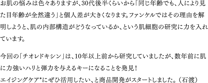 お肌の悩みは色々ありますが、30代後半くらいから「同じ年齢でも、人により見た目年齢が全然違う」と個人差が大きくなります。ファンケルではその理由を解明しようと、肌の内部構造がどうなっているか、という肌細胞の研究に力を入れています。／今回の「チオレドキシン」は、10年以上前から研究していましたが、数年前に肌に力強いハリと弾力を与えるキーになることを発見！エイジングケア*にぜひ活用したい、と商品開発がスタートしました。（石渡）