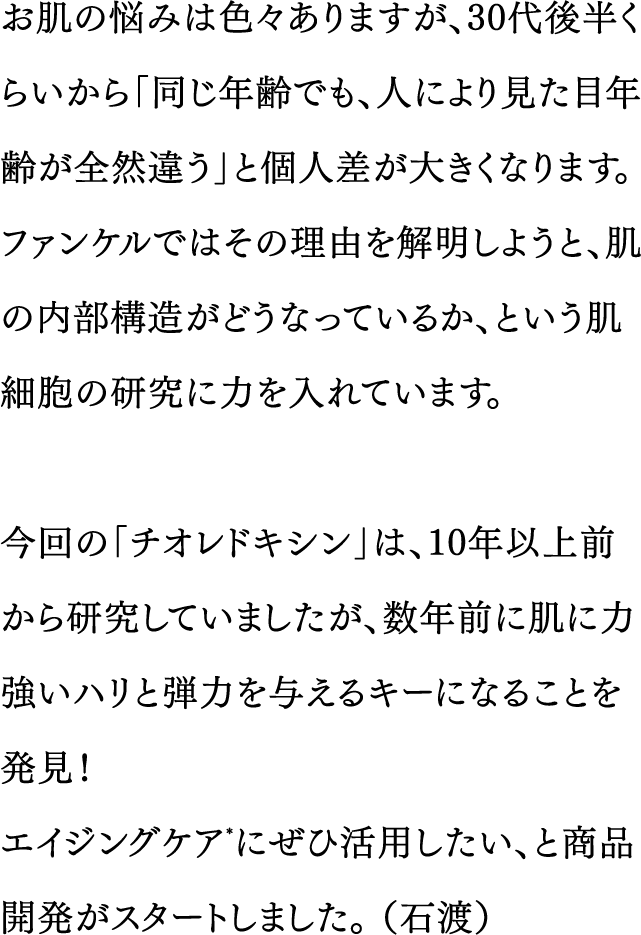 お肌の悩みは色々ありますが、30代後半くらいから「同じ年齢でも、人により見た目年齢が全然違う」と個人差が大きくなります。ファンケルではその理由を解明しようと、肌の内部構造がどうなっているか、という肌細胞の研究に力を入れています。／今回の「チオレドキシン」は、10年以上前から研究していましたが、数年前に肌に力強いハリと弾力を与えるキーになることを発見！エイジングケア*にぜひ活用したい、と商品開発がスタートしました。（石渡）