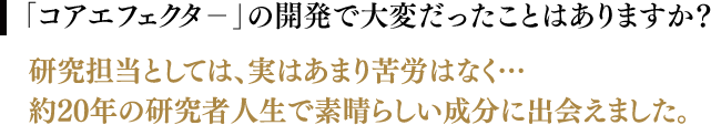 「コアエフェクタ－」の開発で大変だったことはありますか？／研究担当としては、実はあまり苦労はなく…約20年の研究者人生で素晴らしい成分に出会えました。