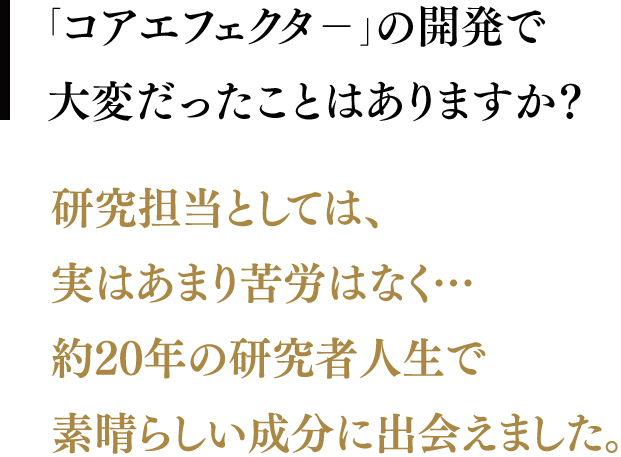 「コアエフェクタ－」の開発で大変だったことはありますか？／研究担当としては、実はあまり苦労はなく…約20年の研究者人生で素晴らしい成分に出会えました。