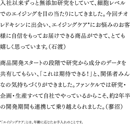 入社以来ずっと無添加研究をしていて、細胞レベルでのエイジングを目の当たりにしてきました。今回チオレドキシンに出会い、エイジングケア*にお悩みのお客様に自信をもってお届けできる商品ができて、とても嬉しく思っています。（石渡）／商品開発スタートの段階で研究から成分のデータを共有してもらい、「これは期待できる！」と、関係者みんなの気持ちづくりができました。ファンケルでは研究・企画・生産すべて自社でやっているからこそ、約2年半の開発期間も連携して乗り越えられました。（蓼沼）　*「エイジングケア」とは、年齢に応じたお手入れのことです。