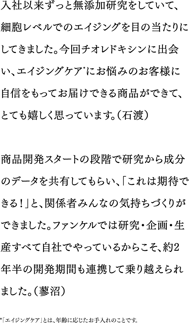 入社以来ずっと無添加研究をしていて、細胞レベルでのエイジングを目の当たりにしてきました。今回チオレドキシンに出会い、エイジングケア*にお悩みのお客様に自信をもってお届けできる商品ができて、とても嬉しく思っています。（石渡）／商品開発スタートの段階で研究から成分のデータを共有してもらい、「これは期待できる！」と、関係者みんなの気持ちづくりができました。ファンケルでは研究・企画・生産すべて自社でやっているからこそ、約2年半の開発期間も連携して乗り越えられました。（蓼沼）　*「エイジングケア」とは、年齢に応じたお手入れのことです。