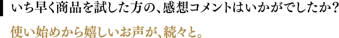 いち早く商品を試した方の、感想コメントはいかがでしたか？／使い始めから嬉しいお声が、続々と。