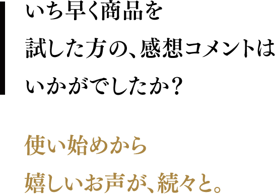 いち早く商品を試した方の、感想コメントはいかがでしたか？／使い始めから嬉しいお声が、続々と。