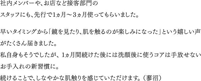 社内メンバーや、お店など接客部門のスタッフにも、先行で１ヵ月～３ヵ月使ってもらいました。／早いタイミングから「鏡を見たり、肌を触るのが楽しみになった」という嬉しい声がたくさん届きました。私自身もそうでしたが、１ヵ月間続けた後には洗顔後に使うコアは手放せないお手入れの新習慣に。続けることで、しなやかな肌触りを感じていただけます。（蓼沼）