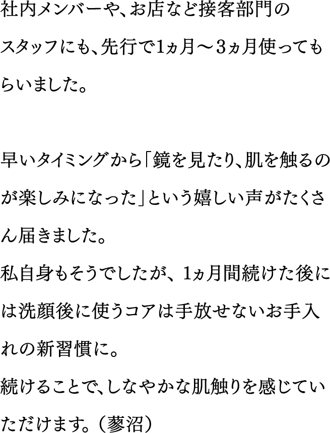 社内メンバーや、お店など接客部門のスタッフにも、先行で１ヵ月～３ヵ月使ってもらいました。／早いタイミングから「鏡を見たり、肌を触るのが楽しみになった」という嬉しい声がたくさん届きました。私自身もそうでしたが、１ヵ月間続けた後には洗顔後に使うコアは手放せないお手入れの新習慣に。続けることで、しなやかな肌触りを感じていただけます。（蓼沼）