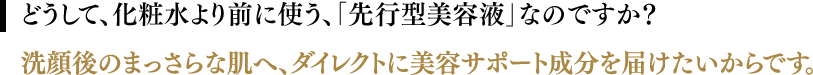 どうして、化粧水より前に使う、「先行型美容液」なのですか？／洗顔後のまっさらな肌へ、ダイレクトに美容サポート成分を届けたいからです。