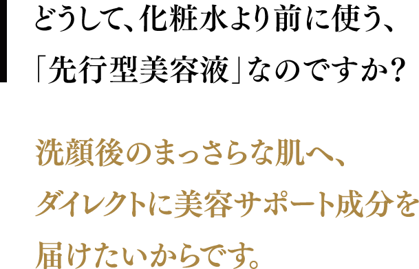 どうして、化粧水より前に使う、「先行型美容液」なのですか？／洗顔後のまっさらな肌へ、ダイレクトに美容サポート成分を届けたいからです。