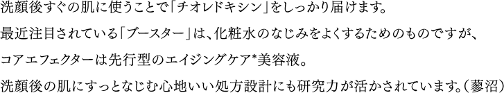 洗顔後すぐの肌に使うことで「チオレドキシン」をしっかり届けます。最近注目されている「ブースター」は、化粧水のなじみをよくするためのものですが、コアエフェクターは先行型のエイジングケア*美容液。洗顔後の肌にすっとなじむ心地いい処方設計にも研究力が活かされています。（蓼沼）　*「エイジングケア」とは、年齢に応じたお手入れのことです。