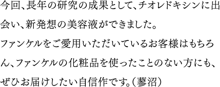 今回、長年の研究の成果として、チオレドキシンに出会い、新発想の美容液ができました。ファンケルをご愛用いただいているお客様はもちろん、ファンケルの化粧品を使ったことのない方にも、ぜひお届けしたい自信作です。（蓼沼）