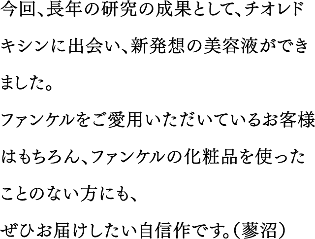 今回、長年の研究の成果として、チオレドキシンに出会い、新発想の美容液ができました。ファンケルをご愛用いただいているお客様はもちろん、ファンケルの化粧品を使ったことのない方にも、ぜひお届けしたい自信作です。（蓼沼）