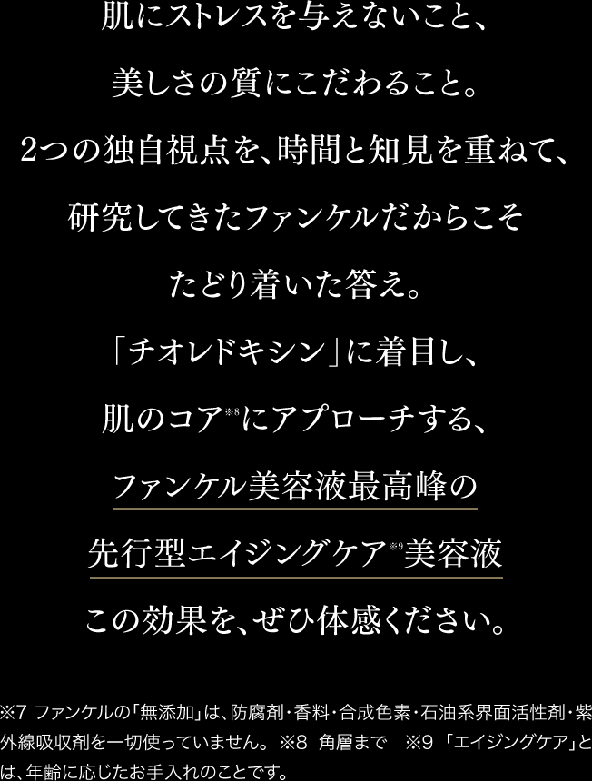 肌にストレスを与えないこと、美しさの質にこだわること。2つの独自視点を、時間と知見を重ねて、研究してきたファンケルだからこそたたどり着いた答え。「チオレドキシン」に着目し、肌のコア※8 にアプローチする、ファンケル美容液最高峰のエイジングケア※9 美容液 この効果を、ぜひ体感ください。 ※7 ファンケルの「無添加」は、防腐剤・香料・合成色素・石油系界面活性剤・紫外線吸収剤を一切使っていません。 ※8 角層まで ※9 「エイジングケア」とは、年齢に応じたお手入れのことです。