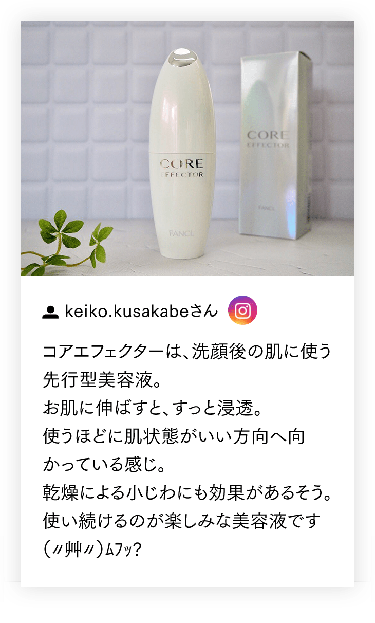 【keiko.kusakabeさん】コアエフェクターは、洗顔後の肌に使う先行型美容液。お肌に伸ばすと、すっと浸透。使うほどに肌状態がいい方向へ向かっている感じ。乾燥による小じわにも効果があるそう。使い続けるのが楽しみな美容液です（〃艸〃）ﾑﾌｯ?［この投稿をInstagramで見る］