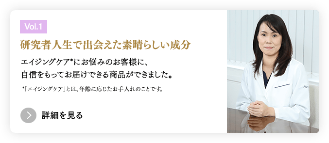 ［Vol.1］研究者人生で出会えた素晴らしい成分／エイジングケア*にお悩みのお客様に、自信をもってお届けできる商品ができました。 *「エイジングケア」とは、年齢に応じたお手入れのことです。　＞詳細を見る