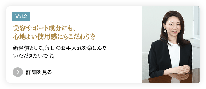 ［Vol.2］美容サポート成分にも、心地よい使用感 にもこだわりを／新習慣として、毎日のお手入れを楽しんでいただきたいです。　＞詳細を見る