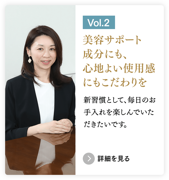 ［Vol.2］美容サポート成分にも、心地よい使用感 にもこだわりを／新習慣として、毎日のお手入れを楽しんでいただきたいです。　＞詳細を見る