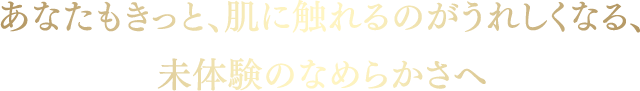 あなたもきっと、肌に触れるのがうれしくなる、未体験のなめらかさへ