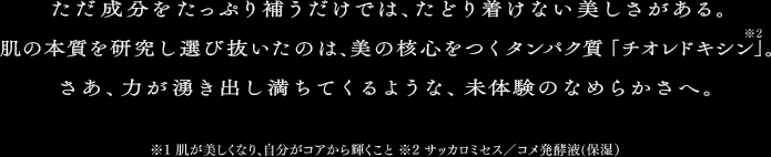 ただ成分をたっぷり補うだけでは、たどり着けない美しさがある。肌の本質を研究し選び抜いたのは、美の核心をつくタンパク質「チオレドキシン*2」。さあ、力が湧き出し満ちてくるような、未体験のなめらかさへ。　*1 肌が美しくなり、自分がコアから輝くこと　*2 サッカミセス／コメ発酵液(保湿)