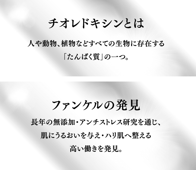 チオレドキシンとは 人や動物、植物などすべての生物に存在する「タンパク質」の一つ。 ファンケルの発見 長年の無添加・アンチストレス研究を通じ、肌にうるおいを与え・ハリ肌へ整える高い働きを発見。