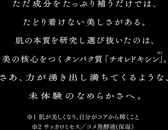 ただ成分をたっぷり補うだけでは、たどり着けない美しさがある。肌の本質を研究し選び抜いたのは、美の核心をつくタンパク質「チオレドキシン*2」。さあ、力が湧き出し満ちてくるような、未体験のなめらかさへ。　*1 肌が美しくなり、自分がコアから輝くこと　*2 サッカミセス／コメ発酵液(保湿)