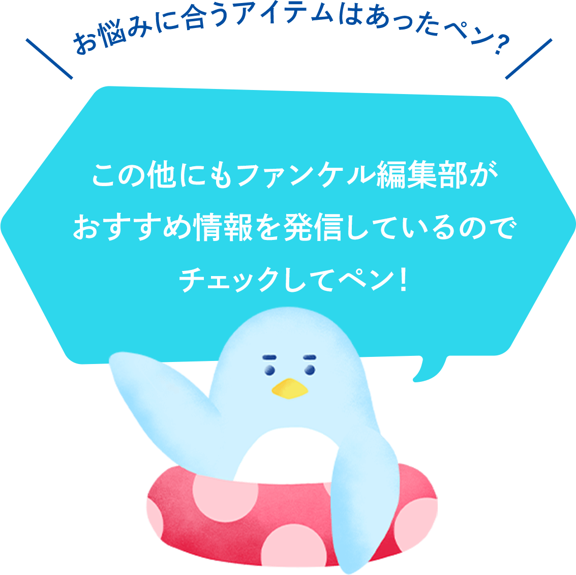 お悩みに合うアイテムはあったペン？この他にもファンケル編集部がおすすめ情報を発信しているのでチェックしてペン！
