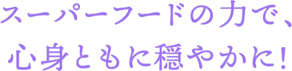 スーパーフードの力で、心身ともに穏やかに！
