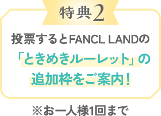 特典2 投票するとFANCL LANDの「ときめきルーレット」の追加枠をご案内！
