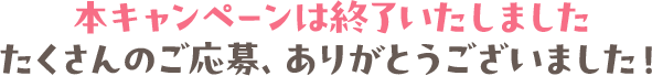 本キャンペーンは終了いたしました たくさんのご応募、ありがとうございました！