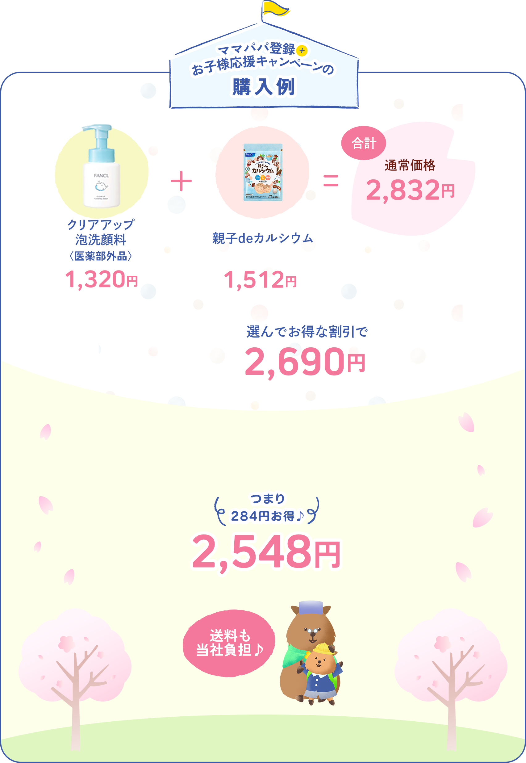 ママパパ登録+お子様応援キャンペーンの購入例　クリアアップ泡洗顔料〈医薬部外品〉1,320円+親子deカルシウム1,512円　合計通常価格2,832円 今だけ5%オフ 選んでお得な割引で2,690円 なかでもママパパ会員なら5%+5%OFF！ つまり284円お得♪ 2,548円　送料も当社負担♪