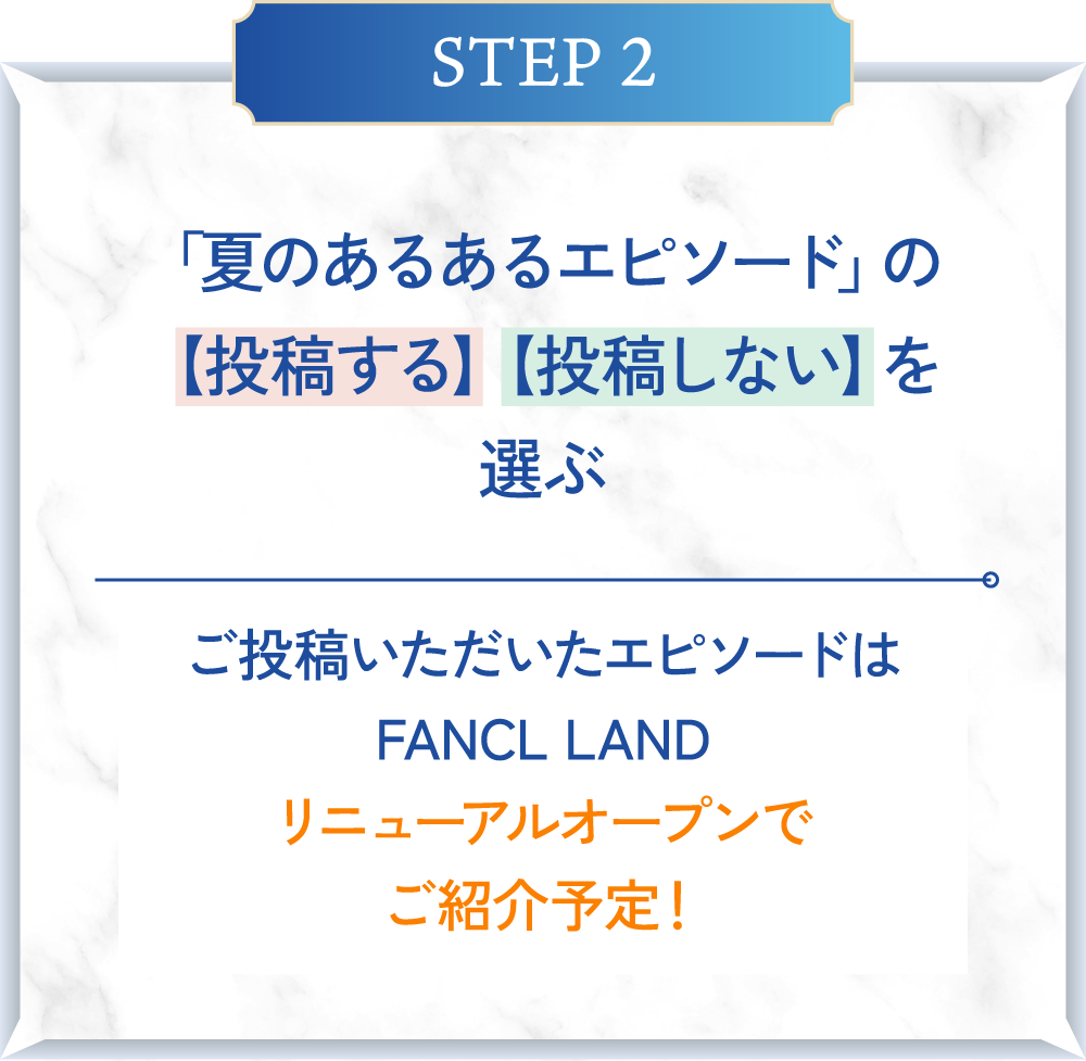 STEP2 「夏のあるあるエピソード」の【投稿する】【投稿しない】を選ぶ ご投稿いただいたエピソードはFANCL LANDリニューアルオープンでご紹介予定！