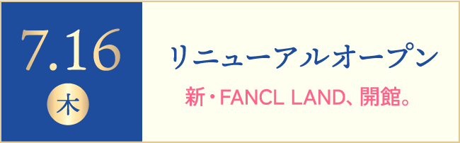 7.16(木)リニューアルオープン 新・FANCL LAND、開館。