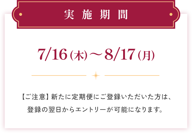 実施期間 7/16(木)〜8/17(月) 【ご注意】新たに定期便にご登録いただいた方は、登録の翌日からエントリーが可能になります。