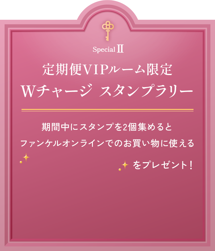 定期便VIPルーム限定 Wチャージスタンプラリー 期間中にスタンプを2個集めるとファンケルオンラインでのお買い物に使える200ポイントをプレゼント！