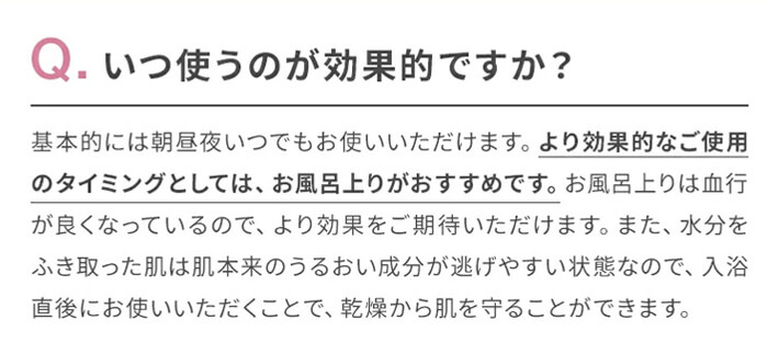 Q.いつ使うのが効果的ですか?　A.基本的には朝昼夜いつでもお使いいただけます。より効果的なご使用のタイミングとしては、お風呂上りがおすすめです。お風呂上りは血行が良くなっているので、より効果をご期待いただけます。また、水分をふき取った肌は肌本来のうるおい成分が逃げやすい状態なので、入浴直後にお使いいただくことで、乾燥から肌を守ることができます。