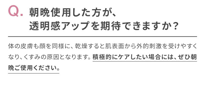 Q.朝晩使用した方が、透明感アップを期待できますか?　A.体の皮膚も顔を同様に、乾燥すると肌表面から外的刺激を受けやすくなり、くすみの原因となります。積極的にケアしたい場合には、ぜひ朝晩ご使用ください。