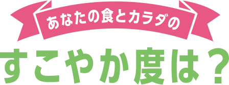 あなたの食とカラダのすこやか度は？