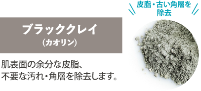 「皮脂・古い角層を除去」ブラッククレイ（カオリン）肌表面の余分な皮脂、不要な汚れ・角層を除去します。