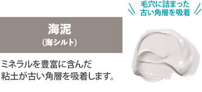 「毛穴煮詰まった古い角層を吸着」海泥（海シルト）ミネラルを豊富に含んだ粘土が古い角層を吸着します。