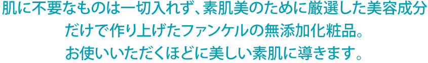 肌に不要なものは一切入れず、素肌美のために厳選した美容成分だけで作り上げたファンケルの無添加化粧品。お使いいただくほどに美しい素肌に導きます。