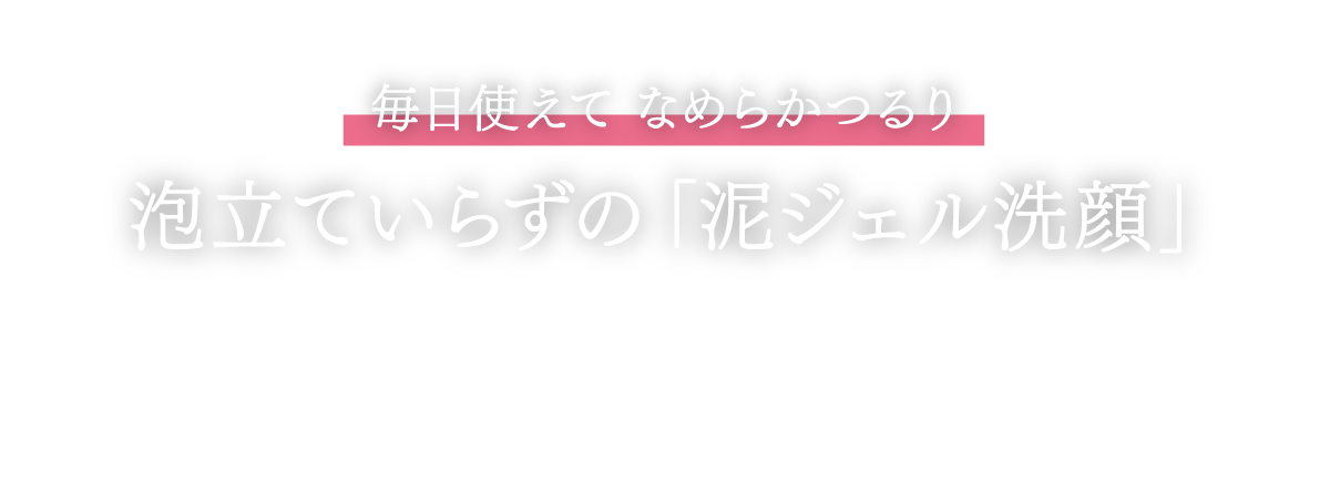 毎日使えてなめらかつるり　泡立ていらずの「泥ジェル洗顔」