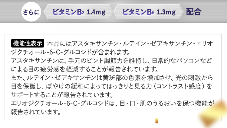 ＜機能性表示＞本品にはアスタキサンチン・ルテイン・ゼアキサンチン・エリオジクチオール-6-C-グルコシドが含まれます。アスタキサンチンは、手元のピント調節力を維持し、日常的なパソコンなどによる目の疲労感を軽減することが報告されています。また、ルテイン・ゼアキサンチンは黄斑部の色素を増加させ、光の刺激から目を保護し、ぼやけの緩和によってはっきりと見る力（コントラスト感度）をサポートすることが報告されています。エリオジクチオール-6-C-グルコシドは、目・口・肌のうるおいを保つ機能が報告されています。