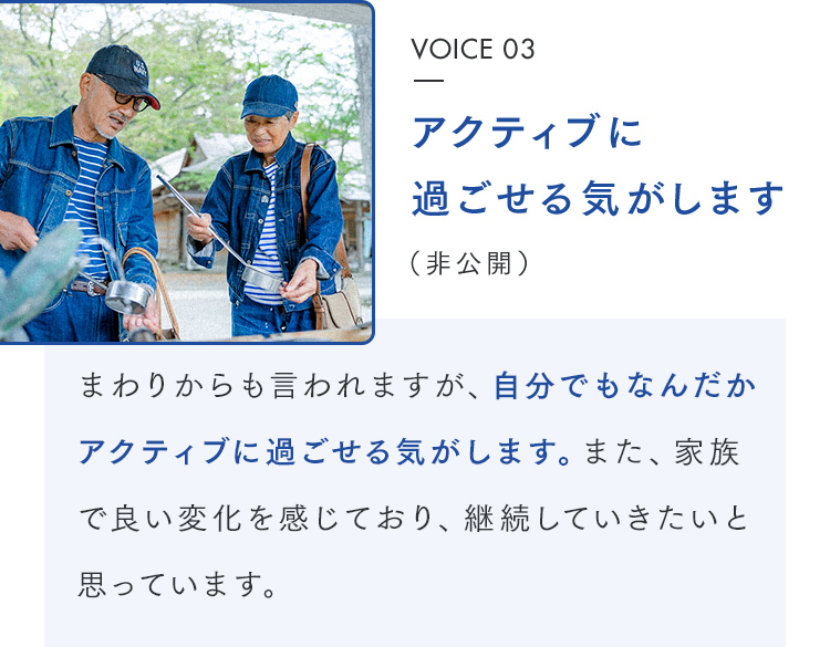 VOICE 03 アクティブに過ごせる気がします(非公開) まわりからも言われますが、自分でもなんだかアクティブに過ごせる気がします。また、家族で良い変化を感じており、継続していきたいと思っています。