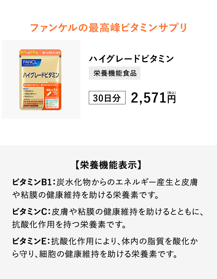 ファンケルの最高峰ビタミンサプリ　ハイグレードビタミン　栄養機能食品　30日分　2,571円（税込）【栄養機能表示】ビタミンB1：炭水化物からのエネルギー産生と皮膚や粘膜の健康維持を助ける栄養素です。ビタミンC：皮膚や粘膜の健康維持を助けるとともに、抗酸化作用を持つ栄養素です。ビタミンE：抗酸化作用により、体内の脂質を酸化から守り、細胞の健康維持を助ける栄養素です。